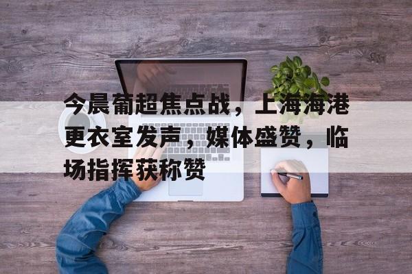 关于今晨葡超焦点战，上海海港更衣室发声，媒体盛赞，临场指挥获称赞的信息-爱游戏