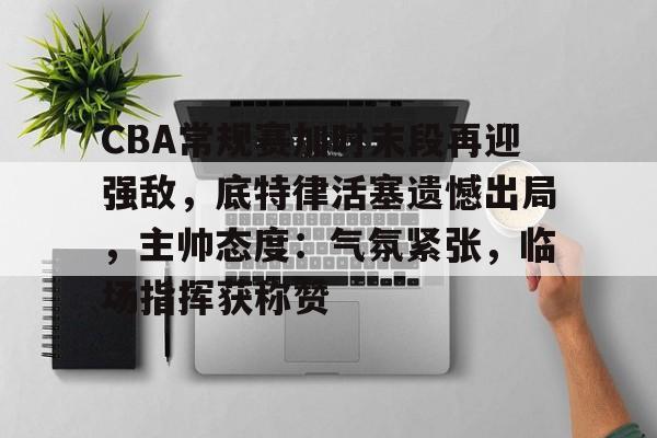 CBA常规赛加时末段再迎强敌，底特律活塞遗憾出局，主帅态度：气氛紧张，临场指挥获称赞的简单介绍-爱游戏官方首页