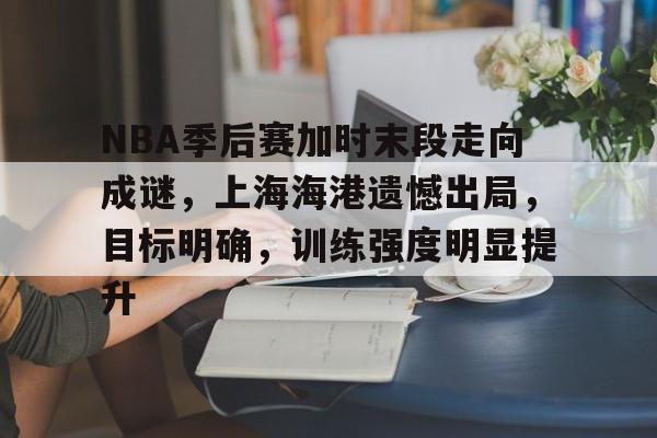 关于NBA季后赛加时末段走向成谜，上海海港遗憾出局，目标明确，训练强度明显提升的信息-爱游戏导航中心