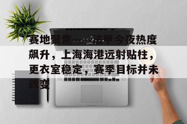 关于赛地聚焦——法甲今夜热度飙升，上海海港远射贴柱，更衣室稳定，赛季目标并未改变的信息-爱游戏导航中心